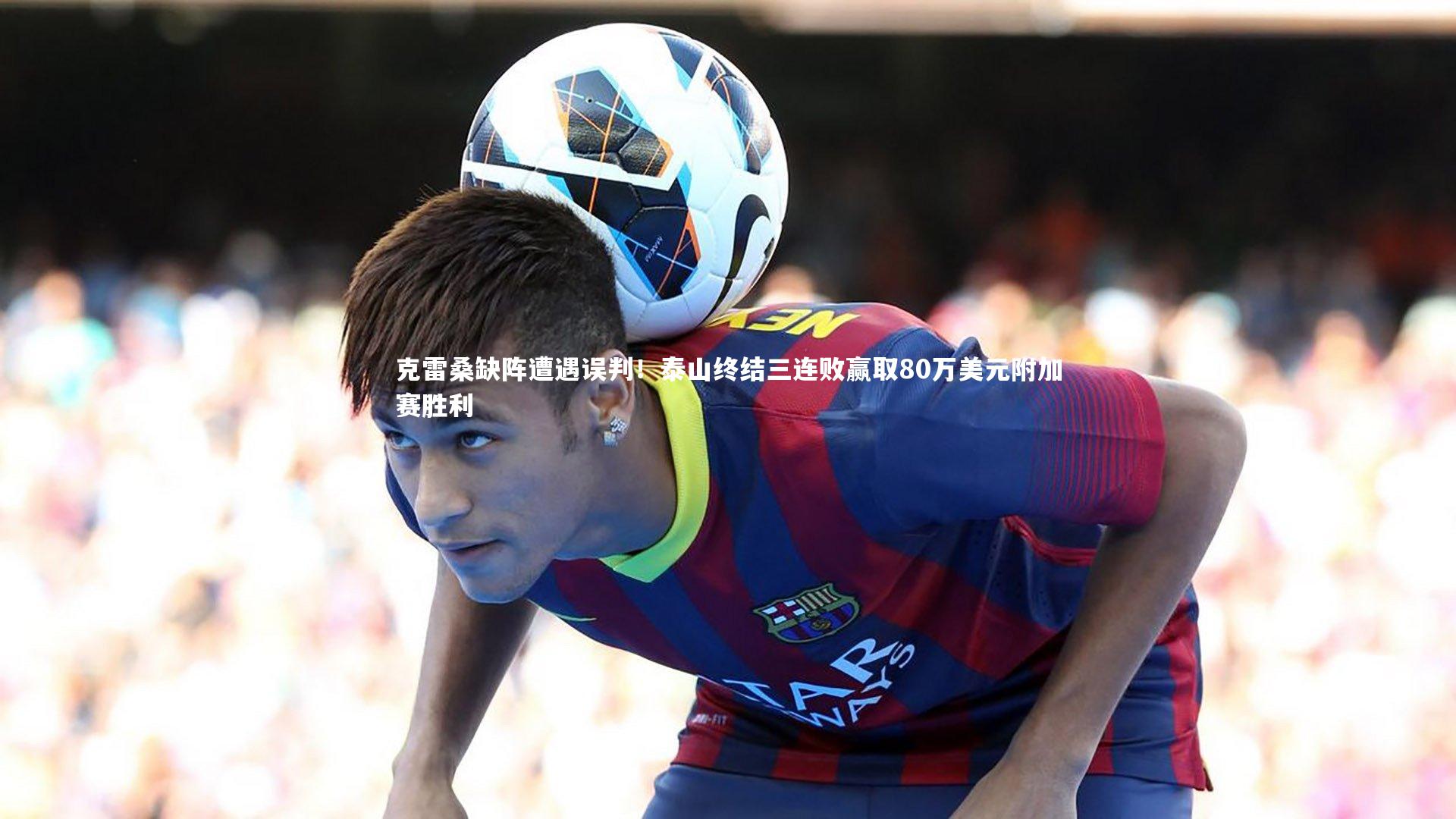 克雷桑缺阵遭遇误判！泰山终结三连败赢取80万美元附加赛胜利